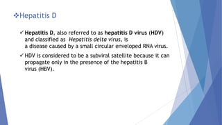 Hepatitis D
 Hepatitis D, also referred to as hepatitis D virus (HDV)
and classified as Hepatitis delta virus, is
a disease caused by a small circular enveloped RNA virus.
 HDV is considered to be a subviral satellite because it can
propagate only in the presence of the hepatitis B
virus (HBV).
 