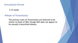 Incubation Period
2-12 weeks
Mode of Transmission
The primary route of Transmission are believed to be
similar to those of HBV, though HDV does not appear to
be sexually transmitted disease.
 