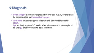 Diagnosis
 Delta antigen is primarily expressed in liver cell nuclei, where it can
be demonstrated by immunofluorescence.
 Anti-delta antibodies appear in serum and can be identified by
ELISA.
IgM antibody appears 2-3 weeks after infection and is soon replaced
by the IgG antibody in acute delta infection.
 