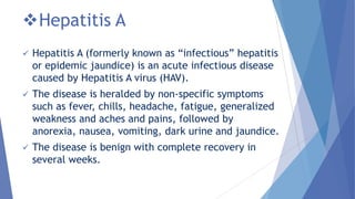 Hepatitis A
 Hepatitis A (formerly known as ―infectious‖ hepatitis
or epidemic jaundice) is an acute infectious disease
caused by Hepatitis A virus (HAV).
 The disease is heralded by non-specific symptoms
such as fever, chills, headache, fatigue, generalized
weakness and aches and pains, followed by
anorexia, nausea, vomiting, dark urine and jaundice.
 The disease is benign with complete recovery in
several weeks.
 
