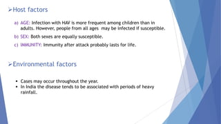 Host factors
a) AGE: Infection with HAV is more frequent among children than in
adults. However, people from all ages may be infected if susceptible.
b) SEX: Both sexes are equally susceptible.
c) IMMUNITY: Immunity after attack probably lasts for life.
Environmental factors
 Cases may occur throughout the year.
 In India the disease tends to be associated with periods of heavy
rainfall.
 