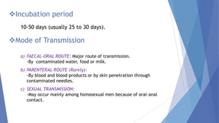 Mode of Transmission
Incubation period
10-50 days (usually 25 to 30 days).
a) FAECAL-ORAL ROUTE: Major route of transmission.
-By contaminated water, food or milk.
b) PARENTERAL ROUTE (Rarely):
-By blood and blood products or by skin penetration through
contaminated needles.
c) SEXUAL TRANSMISSION:
-May occur mainly among homosexual men because of oral-anal
contact.
 