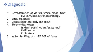 Diagnosis
1. Demonstration of Virus in feces, blood, bile:
By: Immunoelectron microscopy
2. Virus Isolation:
3. Detection of Antibody :By ELISA
4. Biochemical tests:
i) Alanine aminotransferase (ALT)
ii) Bilirubin
iii) Protein
5. Molecular Diagnosis : RT PCR of feces
 