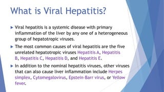 What is Viral Hepatitis?
 Viral hepatitis is a systemic disease with primary
inflammation of the liver by any one of a heterogeneous
group of hepatotropic viruses.
 The most common causes of viral hepatitis are the five
unrelated hepatotropic viruses Hepatitis A, Hepatitis
B, Hepatitis C, Hepatitis D, and Hepatitis E.
 In addition to the nominal hepatitis viruses, other viruses
that can also cause liver inflammation include Herpes
simplex, Cytomegalovirus, Epstein–Barr virus, or Yellow
fever.
 