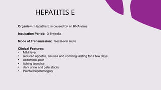 HEPATITIS E
Organism: Hepatitis E is caused by an RNA virus.
Incubation Period: 3-8 weeks
Mode of Transmission: faecal-oral route
Clinical Features:
• Mild fever
• reduced appetite, nausea and vomiting lasting for a few days
• abdominal pain
• itching jaundice
• dark urine and pale stools
• Painful hepatomegaly
 