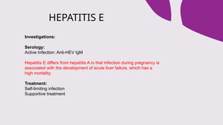 HEPATITIS E
Investigations:
Serology:
Active Infection: Anti-HEV IgM
Hepatitis E differs from hepatitis A in that infection during pregnancy is
associated with the development of acute liver failure, which has a
high mortality.
Treatment:
Self-limiting infection
Supportive treatment
 