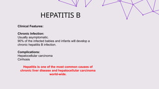 HEPATITIS B
Clinical Features:
Chronic Infection:
Usually asymptomatic.
90% of the infected babies and infants will develop a
chronic hepatitis B infection.
Complications:
Hepatocellular carcinoma
Cirrhosis
Hepatitis is one of the most common causes of
chronic liver disease and hepatocellular carcinoma
world-wide.
 