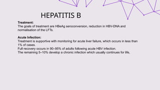 HEPATITIS B
Treatment:
The goals of treatment are HBeAg seroconversion, reduction in HBV-DNA and
normalisation of the LFTs.
Acute Infection:
Treatment is supportive with monitoring for acute liver failure, which occurs in less than
1% of cases.
Full recovery occurs in 90–95% of adults following acute HBV infection.
The remaining 5–10% develop a chronic infection which usually continues for life,
 