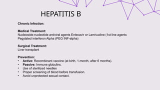 HEPATITIS B
Chronic Infection:
Medical Treatment:
Nucleoside-nucleotide antiviral agents Entecavir or Lamivudine (1st line agents
Pegylated interferon Alpha (PEG INF-alpha)
Surgical Treatment:
Liver transplant
Prevention:
• Active: Recombinant vaccine (at birth, 1-month, after 6 months).
• Passive: Immune globulins.
• Use of sterilized needles
• Proper screening of blood before transfusion.
• Avoid unprotected sexual contact.
 