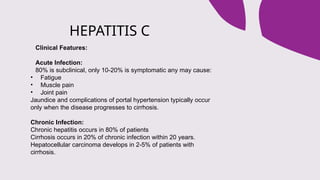 HEPATITIS C
Clinical Features:
Acute Infection:
80% is subclinical, only 10-20% is symptomatic any may cause:
• Fatigue
• Muscle pain
• Joint pain
Jaundice and complications of portal hypertension typically occur
only when the disease progresses to cirrhosis.
Chronic Infection:
Chronic hepatitis occurs in 80% of patients
Cirrhosis occurs in 20% of chronic infection within 20 years.
Hepatocellular carcinoma develops in 2-5% of patients with
cirrhosis.
 