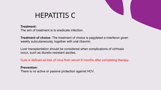 HEPATITIS C
Treatment:
The aim of treatment is to eradicate infection.
Treatment of choice: The treatment of choice is pegylated α-interferon given
weekly subcutaneously, together with oral ribavirin.
Liver transplantation should be considered when complications of cirrhosis
occur, such as diuretic-resistant ascites.
Cure is defined as loss of virus from serum 6 months after completing therapy.
Prevention:
There is no active or passive protection against HCV.
 