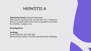 Infectivity Period: Infected individuals,
who may be asymptomatic, excrete the virus in faeces for
about 2–3 weeks before the onset of symptoms and then
for a further 2 weeks or so.
Investigations:
Serology:
Active Infection: Anti-HAV IgM
Recovery/Vaccination: Anti-HAV IgG (protective antibody)
HEPATITIS A
 