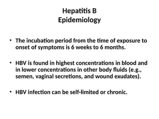 Hepatitis B
Epidemiology
• The incubation period from the time of exposure to
onset of symptoms is 6 weeks to 6 months.
• HBV is found in highest concentrations in blood and
in lower concentrations in other body fluids (e.g.,
semen, vaginal secretions, and wound exudates).
• HBV infection can be self-limited or chronic.
 