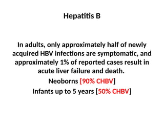 Hepatitis B
In adults, only approximately half of newly
acquired HBV infections are symptomatic, and
approximately 1% of reported cases result in
acute liver failure and death.
Neoborns [90% CHBV]
Infants up to 5 years [50% CHBV]
 