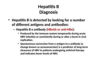 Hepatitis B
Diagnosis
• Hepatitis B is detected by looking for a number
of different antigens and antibodies:
– Hepatitis B e antibody (HBeAb or anti-HBe):
• Produced by the immune system temporarily during acute
HBV infection or consistently during or after a burst in viral
replication.
• Spontaneous conversion from e antigen to e antibody (a
change known as seroconversion) is a predictor of long-term
clearance of HBV in patients undergoing antiviral therapy
and indicates lower levels of HBV.
 