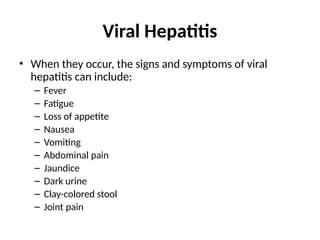 Viral Hepatitis
• When they occur, the signs and symptoms of viral
hepatitis can include:
– Fever
– Fatigue
– Loss of appetite
– Nausea
– Vomiting
– Abdominal pain
– Jaundice
– Dark urine
– Clay-colored stool
– Joint pain
 