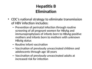Hepatitis B
Elimination
• CDC’s national strategy to eliminate transmission
of HBV infection includes:
– Prevention of perinatal infection through routine
screening of all pregnant women for HBsAg and
immunoprophylaxis of infants born to HBsAg-positive
mothers and infants born to mothers with unknown
HBsAg status
– Routine infant vaccination
– Vaccination of previously unvaccinated children and
adolescents through age 18 years
– Vaccination of previously unvaccinated adults at
increased risk for infection
 