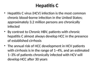Hepatitis C
• Hepatitis C virus (HCV) infection is the most common
chronic blood-borne infection in the United States;
approximately 3.2 million persons are chronically
infected
• By contrast to Chronic HBV, patients with chronic
hepatitis C almost always develop HCC in the presence
of established cirrhosis
• The annual risk of HCC development in HCV patients
with cirrhosis is in the range of 1–4%, and an estimated
1–3% of patients chronically infected with HCV will
develop HCC after 30 years
 