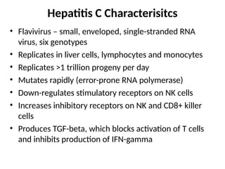Hepatitis C Characterisitcs
• Flavivirus – small, enveloped, single-stranded RNA
virus, six genotypes
• Replicates in liver cells, lymphocytes and monocytes
• Replicates >1 trillion progeny per day
• Mutates rapidly (error-prone RNA polymerase)
• Down-regulates stimulatory receptors on NK cells
• Increases inhibitory receptors on NK and CD8+ killer
cells
• Produces TGF-beta, which blocks activation of T cells
and inhibits production of IFN-gamma
 