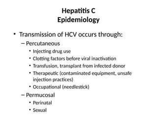 Hepatitis C
Epidemiology
• Transmission of HCV occurs through:
– Percutaneous
• Injecting drug use
• Clotting factors before viral inactivation
• Transfusion, transplant from infected donor
• Therapeutic (contaminated equipment, unsafe
injection practices)
• Occupational (needlestick)
– Permucosal
• Perinatal
• Sexual
 