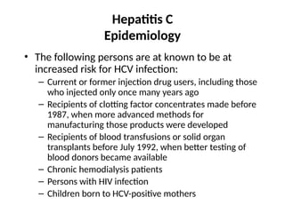 Hepatitis C
Epidemiology
• The following persons are at known to be at
increased risk for HCV infection:
– Current or former injection drug users, including those
who injected only once many years ago
– Recipients of clotting factor concentrates made before
1987, when more advanced methods for
manufacturing those products were developed
– Recipients of blood transfusions or solid organ
transplants before July 1992, when better testing of
blood donors became available
– Chronic hemodialysis patients
– Persons with HIV infection
– Children born to HCV-positive mothers
 