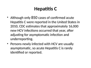Hepatitis C
• Although only 850 cases of confirmed acute
Hepatitis C were reported in the United States in
2010, CDC estimates that approximately 16,000
new HCV infections occurred that year, after
adjusting for asymptomatic infection and
underreporting.
• Persons newly infected with HCV are usually
asymptomatic, so acute Hepatitis C is rarely
identified or reported.
 