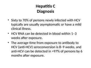 Hepatitis C
Diagnosis
• Sixty to 70% of persons newly infected with HCV
typically are usually asymptomatic or have a mild
clinical illness.
• HCV RNA can be detected in blood within 1–3
weeks after exposure.
• The average time from exposure to antibody to
HCV (anti-HCV) seroconversion is 8–9 weeks, and
anti-HCV can be detected in >97% of persons by 6
months after exposure.
 
