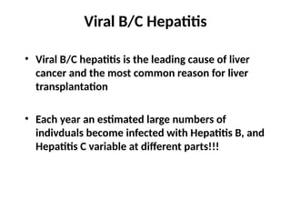 Viral B/C Hepatitis
• Viral B/C hepatitis is the leading cause of liver
cancer and the most common reason for liver
transplantation
• Each year an estimated large numbers of
indivduals become infected with Hepatitis B, and
Hepatitis C variable at different parts!!!
 