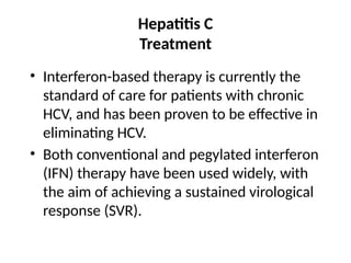 Hepatitis C
Treatment
• Interferon-based therapy is currently the
standard of care for patients with chronic
HCV, and has been proven to be effective in
eliminating HCV.
• Both conventional and pegylated interferon
(IFN) therapy have been used widely, with
the aim of achieving a sustained virological
response (SVR).
 
