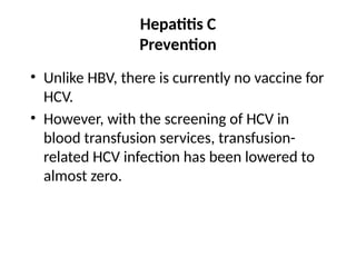 Hepatitis C
Prevention
• Unlike HBV, there is currently no vaccine for
HCV.
• However, with the screening of HCV in
blood transfusion services, transfusion-
related HCV infection has been lowered to
almost zero.
 
