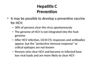 Hepatitis C
Prevention
• It may be possible to develop a preventive vaccine
for HCV:
– 30% of persons clear the virus spontaneously
– The genome of HCV is not integrated into the host
genome
– After HCV infection, CD-8 CTL responses and antibodies
appear, but the “protective immune response” or
critical epitopes are not known
– Persons who clear HCV and become re-infected have
low viral loads and are more likely to clear HCV
 