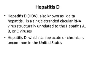 Hepatitis D
• Hepatitis D (HDV), also known as "delta
hepatitis," is a single-stranded circular RNA
virus structurally unrelated to the Hepatitis A,
B, or C viruses
• Hepatitis D, which can be acute or chronic, is
uncommon in the United States
 