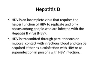 Hepatitis D
• HDV is an incomplete virus that requires the
helper function of HBV to replicate and only
occurs among people who are infected with the
Hepatitis B virus (HBV).
• HDV is transmitted through percutaneous or
mucosal contact with infectious blood and can be
acquired either as a coinfection with HBV or as
superinfection in persons with HBV infection.
 