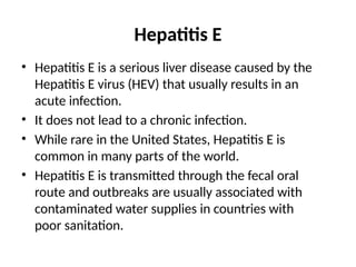 Hepatitis E
• Hepatitis E is a serious liver disease caused by the
Hepatitis E virus (HEV) that usually results in an
acute infection.
• It does not lead to a chronic infection.
• While rare in the United States, Hepatitis E is
common in many parts of the world.
• Hepatitis E is transmitted through the fecal oral
route and outbreaks are usually associated with
contaminated water supplies in countries with
poor sanitation.
 