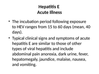 Hepatitis E
Acute Illness
• The incubation period following exposure
to HEV ranges from 15 to 60 days (mean, 40
days).
• Typical clinical signs and symptoms of acute
hepatitis E are similar to those of other
types of viral hepatitis and include
abdominal pain anorexia, dark urine, fever,
hepatomegaly, jaundice, malaise, nausea,
and vomiting.
 