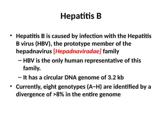 Hepatitis B
• Hepatitis B is caused by infection with the Hepatitis
B virus (HBV), the prototype member of the
hepadnavirus [Hepadnaviradae] family
– HBV is the only human representative of this
family.
– It has a circular DNA genome of 3.2 kb
• Currently, eight genotypes (A−H) are identified by a
divergence of >8% in the entire genome
 
