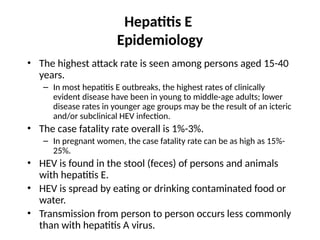 Hepatitis E
Epidemiology
• The highest attack rate is seen among persons aged 15-40
years.
– In most hepatitis E outbreaks, the highest rates of clinically
evident disease have been in young to middle-age adults; lower
disease rates in younger age groups may be the result of an icteric
and/or subclinical HEV infection.
• The case fatality rate overall is 1%-3%.
– In pregnant women, the case fatality rate can be as high as 15%-
25%.
• HEV is found in the stool (feces) of persons and animals
with hepatitis E.
• HEV is spread by eating or drinking contaminated food or
water.
• Transmission from person to person occurs less commonly
than with hepatitis A virus.
 