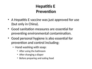 Hepatitis E
Prevention
• A Hepatitis E vaccine was just approved for use
(but only in China).
• Good sanitation measures are essential for
preventing environmental contamination.
• Good personal hygiene is also essential for
prevention and control including:
– Hand washing with soap:
• After using the bathroom
• After changing a diaper
• Before preparing and eating food
 