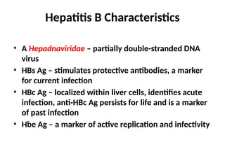 Hepatitis B Characteristics
• A Hepadnaviridae – partially double-stranded DNA
virus
• HBs Ag – stimulates protective antibodies, a marker
for current infection
• HBc Ag – localized within liver cells, identifies acute
infection, anti-HBc Ag persists for life and is a marker
of past infection
• Hbe Ag – a marker of active replication and infectivity
 