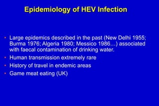 Epidemiology of HEV Infection

• Large epidemics described in the past (New Delhi 1955;
Burma 1976; Algeria 1980; Messico 1986…) associated
with faecal contamination of drinking water.
• Human transmission extremely rare
• History of travel in endemic areas
• Game meat eating (UK)

 