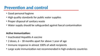 Prevention and control
• Good personal hygiene
• High quality standards for public water supplies
• Proper disposal of sanitary waste
• Water supply should be safeguarded against faecal contamination
Active Immunization:
• Inactivated Hepatitis A vaccine
• 2 doses, 6 – 18 months apart for above 1 year of age
• Immune response in almost 100% of adult recipients
• Large scale immunization not recommended in high endemic countries
 