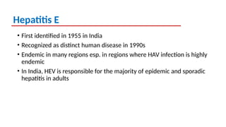 Hepatitis E
• First identified in 1955 in India
• Recognized as distinct human disease in 1990s
• Endemic in many regions esp. in regions where HAV infection is highly
endemic
• In India, HEV is responsible for the majority of epidemic and sporadic
hepatitis in adults
 