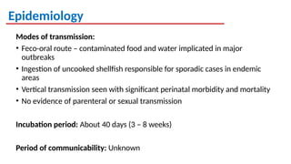 Epidemiology
Modes of transmission:
• Feco-oral route – contaminated food and water implicated in major
outbreaks
• Ingestion of uncooked shellfish responsible for sporadic cases in endemic
areas
• Vertical transmission seen with significant perinatal morbidity and mortality
• No evidence of parenteral or sexual transmission
Incubation period: About 40 days (3 – 8 weeks)
Period of communicability: Unknown
 