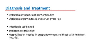 Diagnosis and Treatment
• Detection of specific anti-HEV antibodies
• Detection of HEV in feces and serum by RT-PCR
• Infection is self limited
• Symptomatic treatment
• Hospitalization needed in pregnant women and those with fulminant
hepatitis
 