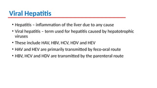 Viral Hepatitis
• Hepatitis – inflammation of the liver due to any cause
• Viral hepatitis – term used for hepatitis caused by hepatotrophic
viruses
• These include HAV, HBV, HCV, HDV and HEV
• HAV and HEV are primarily transmitted by feco-oral route
• HBV, HCV and HDV are transmitted by the parenteral route
 
