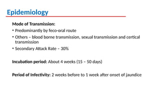Epidemiology
Mode of Transmission:
• Predominantly by feco-oral route
• Others – blood borne transmission, sexual transmission and certical
transmission
• Secondary Attack Rate – 30%
Incubation period: About 4 weeks (15 – 50 days)
Period of Infectivity: 2 weeks before to 1 week after onset of jaundice
 