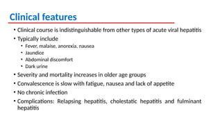 Clinical features
• Clinical course is indistinguishable from other types of acute viral hepatitis
• Typically include
• Fever, malaise, anorexia, nausea
• Jaundice
• Abdominal discomfort
• Dark urine
• Severity and mortality increases in older age groups
• Convalescence is slow with fatigue, nausea and lack of appetite
• No chronic infection
• Complications: Relapsing hepatitis, cholestatic hepatitis and fulminant
hepatitis
 