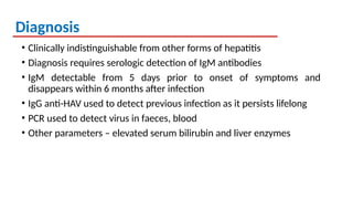 Diagnosis
• Clinically indistinguishable from other forms of hepatitis
• Diagnosis requires serologic detection of IgM antibodies
• IgM detectable from 5 days prior to onset of symptoms and
disappears within 6 months after infection
• IgG anti-HAV used to detect previous infection as it persists lifelong
• PCR used to detect virus in faeces, blood
• Other parameters – elevated serum bilirubin and liver enzymes
 