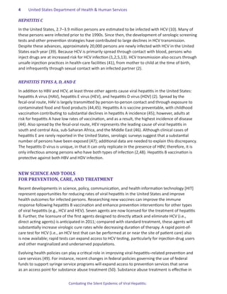 4.   United States Department of Health & Human Services

HEPATITIS C

In the United States, 2.7–3.9 million persons are estimated to be infected with HCV (10). Many of
these persons were infected prior to the 1990s. Since then, the development of serologic screening
tests and other prevention strategies have contributed to large declines in HCV transmission.
Despite these advances, approximately 20,000 persons are newly infected with HCV in the United
States each year (39). Because HCV is primarily spread through contact with blood, persons who
inject drugs are at increased risk for HCV infection (1,2,5,13). HCV transmission also occurs through
unsafe injection practices in health-care facilities (41), from mother to child at the time of birth,
and infrequently through sexual contact with an infected partner (2).


HEPATITIS TYPES A, D, AND E

In addition to HBV and HCV, at least three other agents cause viral hepatitis in the United States:
hepatitis A virus (HAV), hepatitis E virus (HEV), and hepatitis D virus (HDV) (2). Spread by the
fecal-oral route, HAV is largely transmitted by person-to-person contact and through exposure to
contaminated food and food products (44,45). Hepatitis A is vaccine preventable, with childhood
vaccination contributing to substantial declines in hepatitis A incidence (45); however, adults at
risk for hepatitis A have low rates of vaccination, and as a result, the highest incidence of disease
(44). Also spread by the fecal-oral route, HEV represents the leading cause of viral hepatitis in
south and central Asia, sub-Saharan Africa, and the Middle East (46). Although clinical cases of
hepatitis E are rarely reported in the United States, serologic surveys suggest that a substantial
number of persons have been exposed (47); additional data are needed to explain this discrepancy.
The hepatitis D virus is unique, in that it can only replicate in the presence of HBV; therefore, it is
only infectious among persons who have both types of infection (2,48). Hepatitis B vaccination is
protective against both HBV and HDV infection.


NEW SCIENCE AND TOOLS
FOR PREVENTION, CARE, AND TREATMENT
Recent developments in science, policy, communication, and health information technology [HIT]
represent opportunities for reducing rates of viral hepatitis in the United States and improve
health outcomes for infected persons. Researching new vaccines can improve the immune
response following hepatitis B vaccination and enhance prevention interventions for other types
of viral hepatitis (e.g., HCV and HEV). Seven agents are now licensed for the treatment of hepatitis
B. Further, the licensure of the first agents designed to directly attack and eliminate HCV (i.e.,
direct acting agents) is anticipated in 2011; compared with standard treatment, these agents will
substantially increase virologic cure rates while decreasing duration of therapy. A rapid point-of-
care test for HCV (i.e., an HCV test that can be performed at or near the site of patient care) also
is now available; rapid tests can expand access to HCV testing, particularly for injection-drug users
and other marginalized and underserved populations.

Evolving health policies can play a critical role in improving viral-hepatitis–related prevention and
care services (49). For instance, recent changes in federal policies governing the use of federal
funds to support syringe service programs will expand access to prevention services that serve
as an access point for substance abuse treatment (50). Substance abuse treatment is effective in


                             Combating the Silent Epidemic of Viral Hepatitis:
 