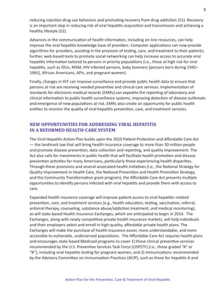 5

reducing injection drug use behaviors and promoting recovery from drug addiction (51). Recovery
is an important step in reducing risk of viral hepatitis acquisition and transmission and achieving a
healthy lifestyle (52).

Advances in the communication of health information, including on-line resources, can help
improve the viral hepatitis knowledge base of providers. Computer applications can now provide
algorithms for providers, assisting in the provision of testing, care, and treatment to their patients;
further, web-based tools to promote social networking can help increase access to accurate viral
hepatitis information tailored to persons in priority populations (i.e., those at high risk for viral
hepatitis, such as IDUs, MSM, HIV-infected persons, baby boomers [persons born during 1945–
1965], African Americans, APIs, and pregnant women).

Finally, changes in HIT can improve surveillance and provide public health data to ensure that
persons at risk are receiving needed preventive and clinical care services. Implementation of
standards for electronic medical records (EMRs) can expedite the reporting of laboratory and
clinical information to public health surveillance systems, improving detection of disease outbreaks
and emergence of new populations at risk. EMRs also create an opportunity for public health
entities to monitor the quality of viral hepatitis prevention, care, and treatment services.


NEW OPPORTUNITIES FOR ADDRESSING VIRAL HEPATITIS
IN A REFORMED HEALTH-CARE SYSTEM
The Viral Hepatitis Action Plan builds upon the 2010 Patient Protection and Affordable Care Act
― the landmark law that will bring health insurance coverage to more than 30 million people
and promote disease prevention, data collection and reporting, and quality improvement. The
Act also calls for investments in public health that will facilitate health promotion and disease
prevention activities for many Americans, particularly those experiencing health disparities.
Through these provisions and several associated health initiatives (i.e., the National Strategy for
Quality Improvement in Health Care, the National Prevention and Health Promotion Strategy,
and the Community Transformation grant program), the Affordable Care Act presents multiple
opportunities to identify persons infected with viral hepatitis and provide them with access to
care.

Expanded health insurance coverage will improve patient access to viral-hepatitis–related
prevention, care, and treatment services (e.g., health education, testing, vaccination, referral,
antiviral therapy, counseling, substance abuse/addiction treatment, and medical monitoring),
as will state-based Health Insurance Exchanges, which are anticipated to begin in 2014.  The
Exchanges, along with newly competitive private health insurance markets, will help individuals
and their employers select and enroll in high-quality, affordable private health plans. The
Exchanges will make the purchase of health insurance easier, more understandable, and more
accessible to vulnerable, underserved populations.  The Affordable Care Act requires health plans
and encourages state-based Medicaid programs to cover 1) those clinical preventive services
recommended by the U.S. Preventive Services Task Force (USPSTF) (i.e., those graded “A” or
“B”), including viral hepatitis testing for pregnant women, and 2) immunizations recommended
by the Advisory Committee on Immunization Practices (ACIP), such as those for hepatitis A and



                    Action Plan for the Prevention, Care & Treatment of Viral Hepatitis
 